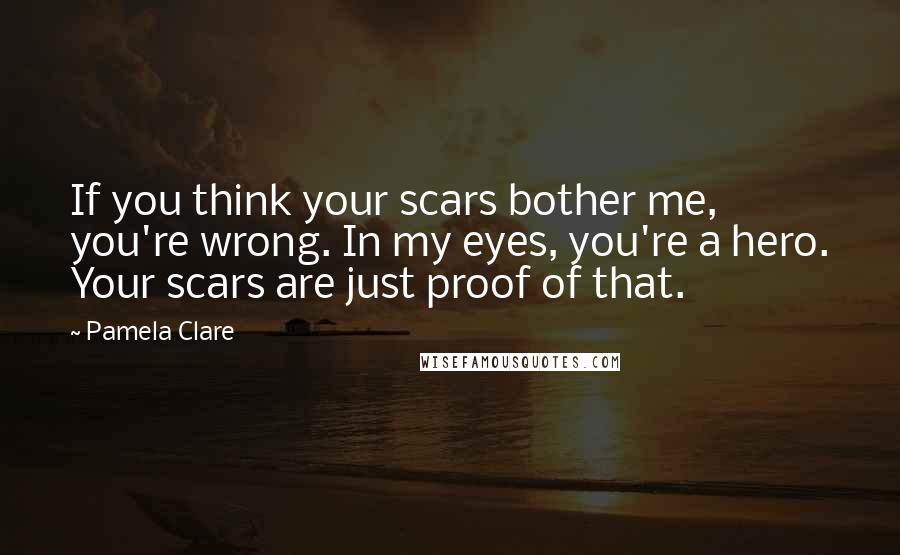 Pamela Clare Quotes: If you think your scars bother me, you're wrong. In my eyes, you're a hero. Your scars are just proof of that.