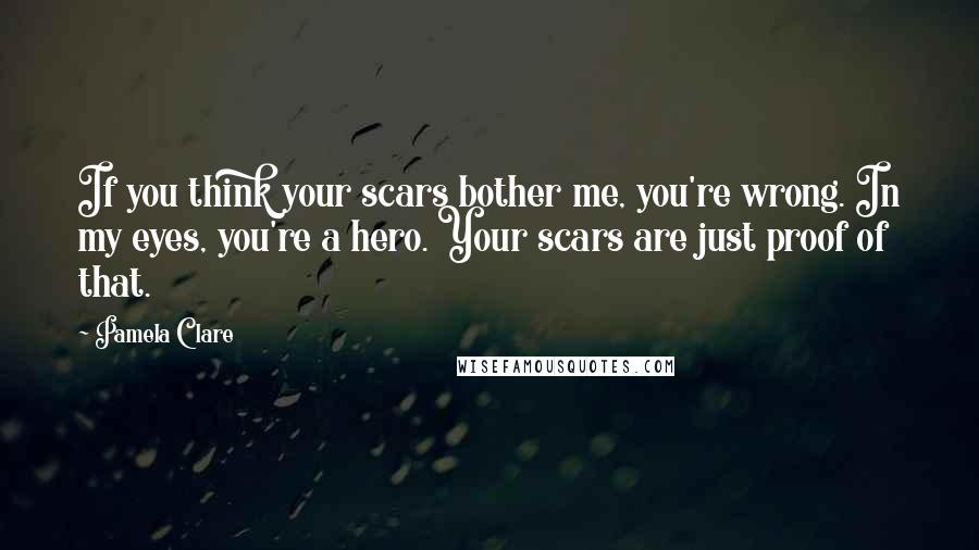 Pamela Clare Quotes: If you think your scars bother me, you're wrong. In my eyes, you're a hero. Your scars are just proof of that.