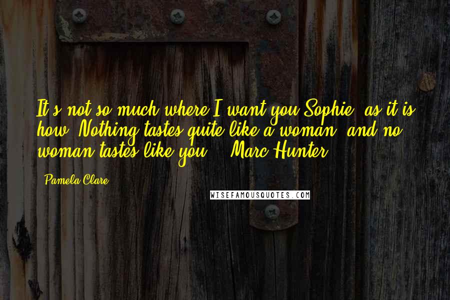 Pamela Clare Quotes: It's not so much where I want you,Sophie, as it is how. Nothing tastes quite like a woman, and no woman tastes like you. - Marc Hunter