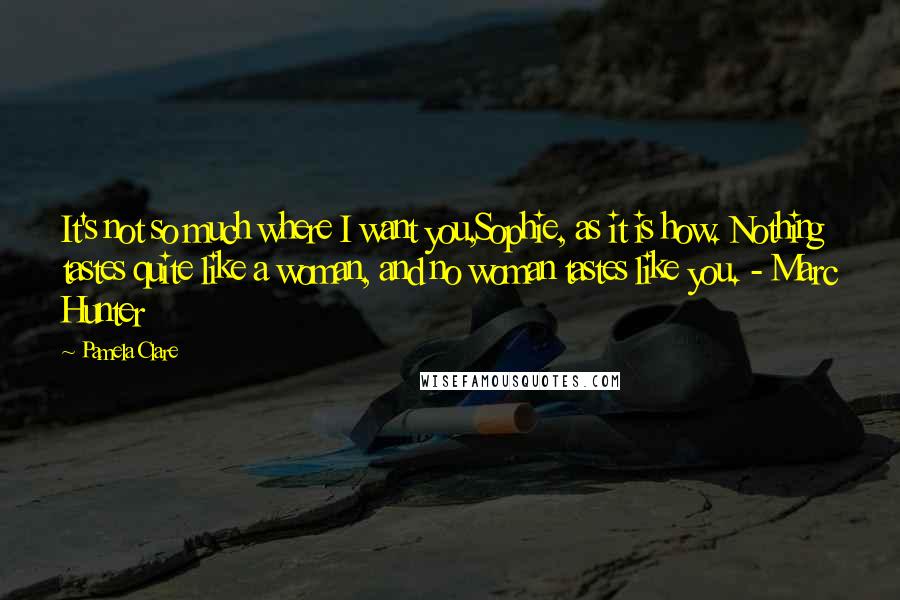 Pamela Clare Quotes: It's not so much where I want you,Sophie, as it is how. Nothing tastes quite like a woman, and no woman tastes like you. - Marc Hunter