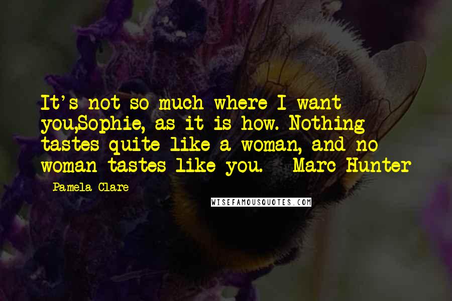 Pamela Clare Quotes: It's not so much where I want you,Sophie, as it is how. Nothing tastes quite like a woman, and no woman tastes like you. - Marc Hunter