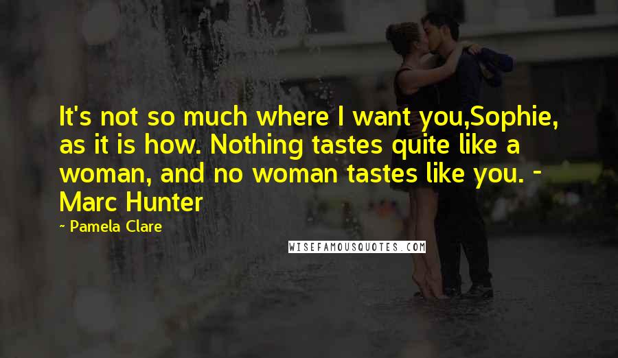 Pamela Clare Quotes: It's not so much where I want you,Sophie, as it is how. Nothing tastes quite like a woman, and no woman tastes like you. - Marc Hunter