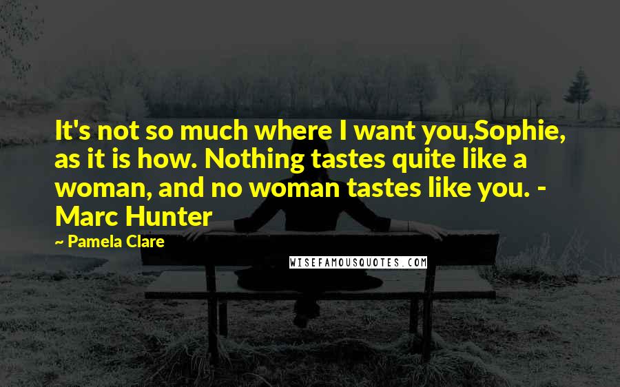 Pamela Clare Quotes: It's not so much where I want you,Sophie, as it is how. Nothing tastes quite like a woman, and no woman tastes like you. - Marc Hunter