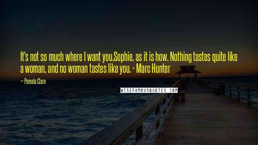 Pamela Clare Quotes: It's not so much where I want you,Sophie, as it is how. Nothing tastes quite like a woman, and no woman tastes like you. - Marc Hunter