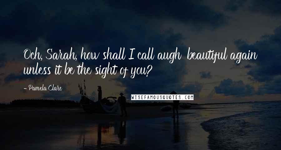 Pamela Clare Quotes: Och, Sarah, how shall I call augh' beautiful again unless it be the sight of you?