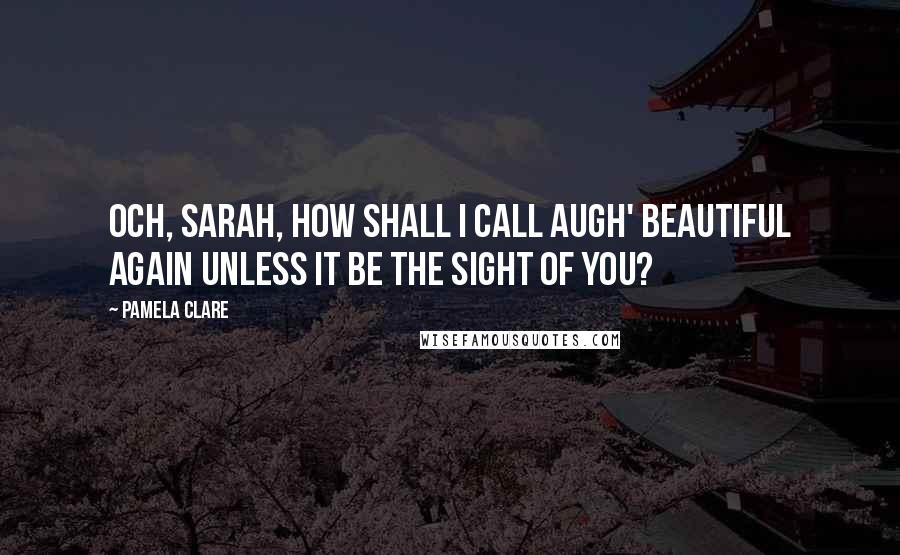 Pamela Clare Quotes: Och, Sarah, how shall I call augh' beautiful again unless it be the sight of you?