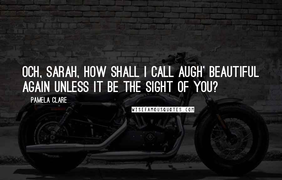 Pamela Clare Quotes: Och, Sarah, how shall I call augh' beautiful again unless it be the sight of you?