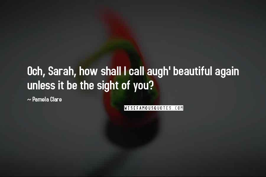 Pamela Clare Quotes: Och, Sarah, how shall I call augh' beautiful again unless it be the sight of you?