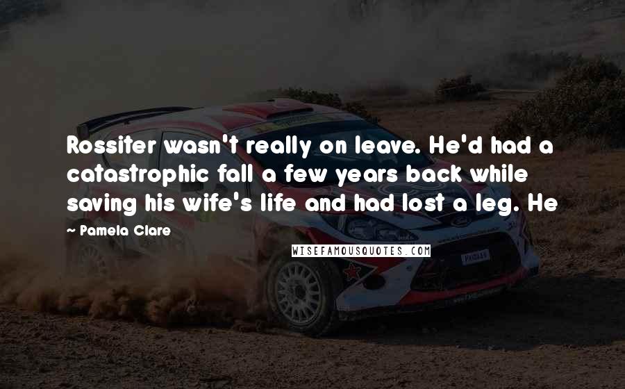 Pamela Clare Quotes: Rossiter wasn't really on leave. He'd had a catastrophic fall a few years back while saving his wife's life and had lost a leg. He