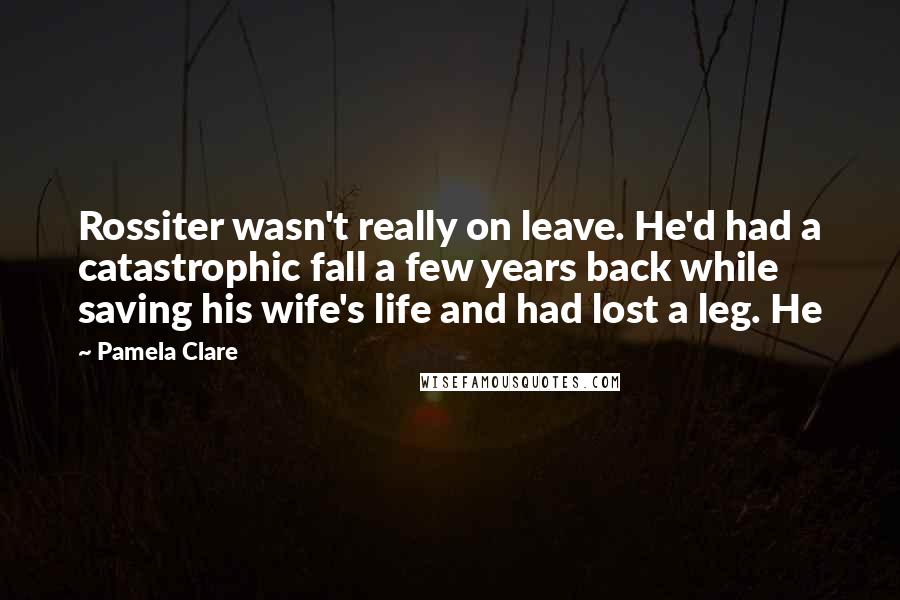 Pamela Clare Quotes: Rossiter wasn't really on leave. He'd had a catastrophic fall a few years back while saving his wife's life and had lost a leg. He