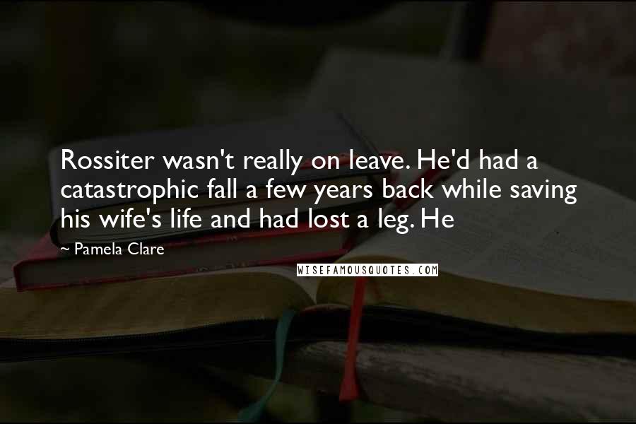 Pamela Clare Quotes: Rossiter wasn't really on leave. He'd had a catastrophic fall a few years back while saving his wife's life and had lost a leg. He