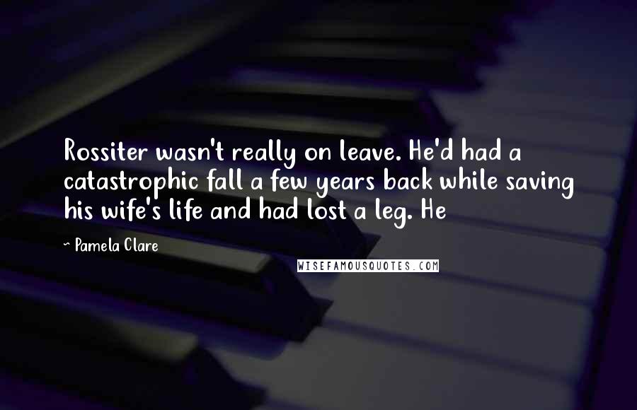 Pamela Clare Quotes: Rossiter wasn't really on leave. He'd had a catastrophic fall a few years back while saving his wife's life and had lost a leg. He