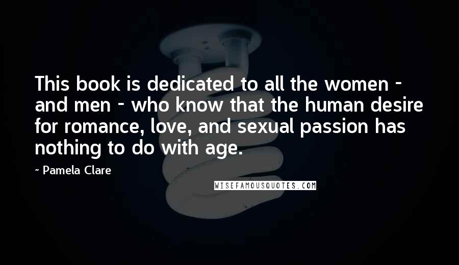 Pamela Clare Quotes: This book is dedicated to all the women - and men - who know that the human desire for romance, love, and sexual passion has nothing to do with age.