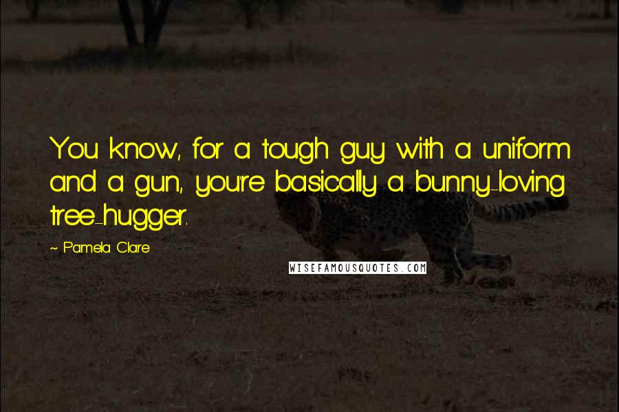 Pamela Clare Quotes: You know, for a tough guy with a uniform and a gun, you're basically a bunny-loving tree-hugger.