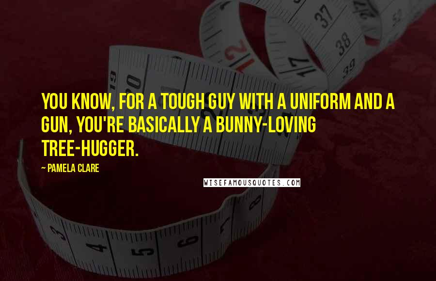 Pamela Clare Quotes: You know, for a tough guy with a uniform and a gun, you're basically a bunny-loving tree-hugger.
