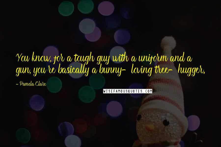 Pamela Clare Quotes: You know, for a tough guy with a uniform and a gun, you're basically a bunny-loving tree-hugger.