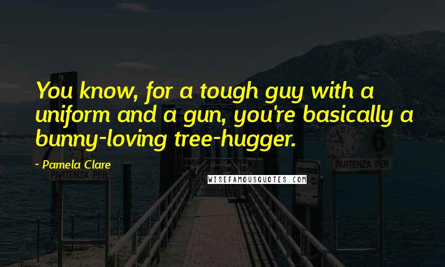 Pamela Clare Quotes: You know, for a tough guy with a uniform and a gun, you're basically a bunny-loving tree-hugger.