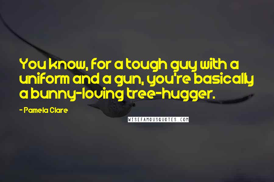 Pamela Clare Quotes: You know, for a tough guy with a uniform and a gun, you're basically a bunny-loving tree-hugger.