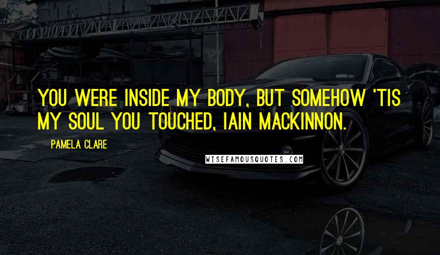 Pamela Clare Quotes: You were inside my body, but somehow 'tis my soul you touched, Iain Mackinnon.