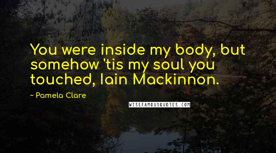 Pamela Clare Quotes: You were inside my body, but somehow 'tis my soul you touched, Iain Mackinnon.