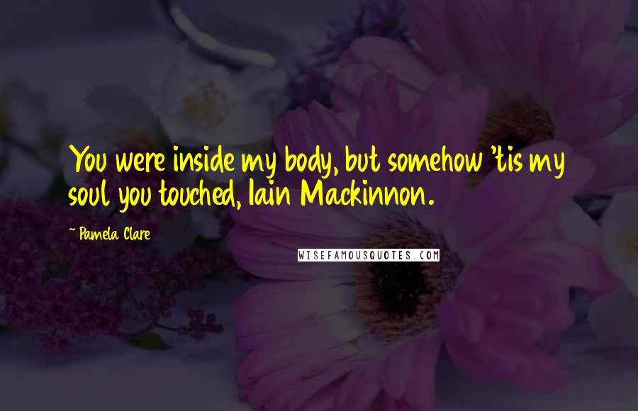 Pamela Clare Quotes: You were inside my body, but somehow 'tis my soul you touched, Iain Mackinnon.
