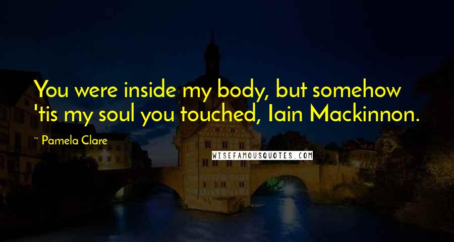 Pamela Clare Quotes: You were inside my body, but somehow 'tis my soul you touched, Iain Mackinnon.