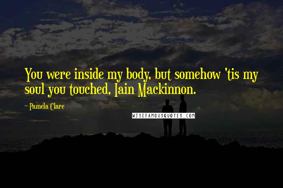 Pamela Clare Quotes: You were inside my body, but somehow 'tis my soul you touched, Iain Mackinnon.