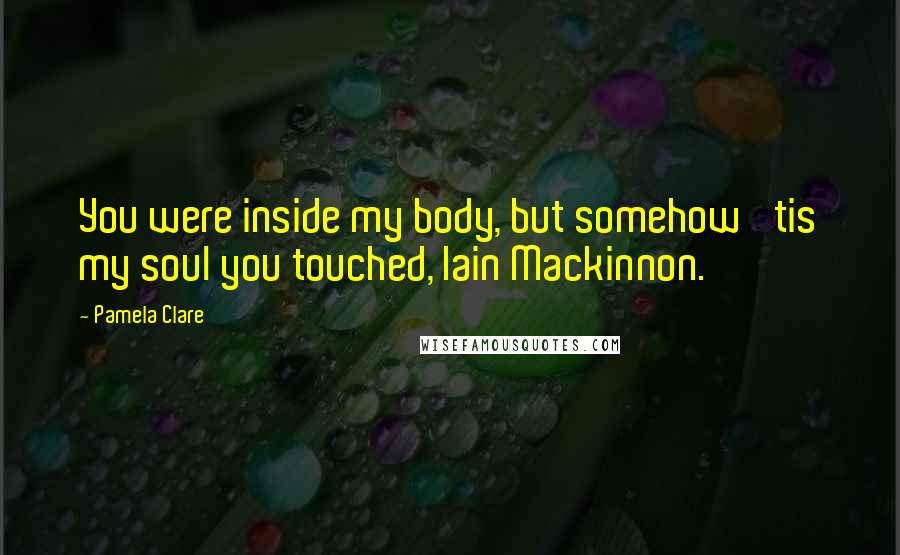 Pamela Clare Quotes: You were inside my body, but somehow 'tis my soul you touched, Iain Mackinnon.