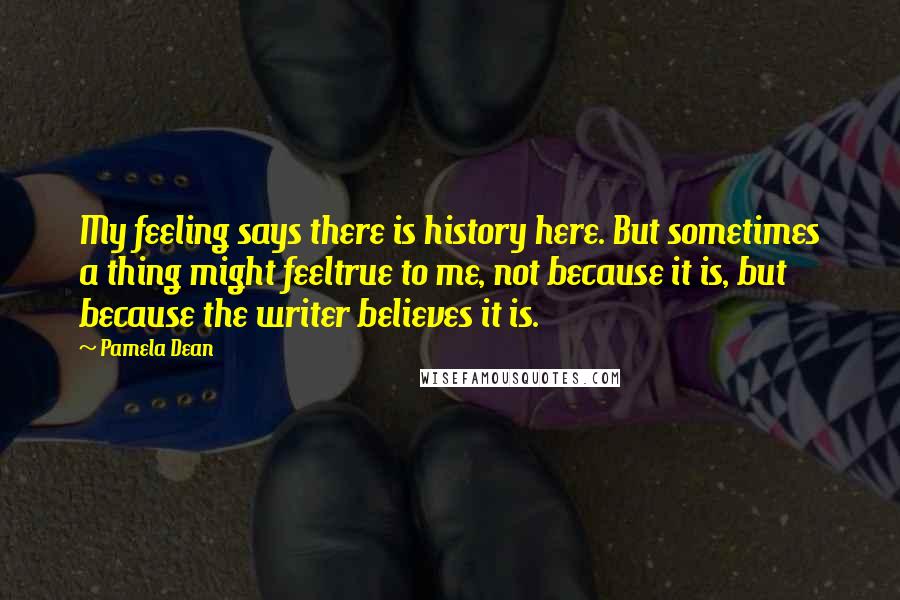 Pamela Dean Quotes: My feeling says there is history here. But sometimes a thing might feeltrue to me, not because it is, but because the writer believes it is.