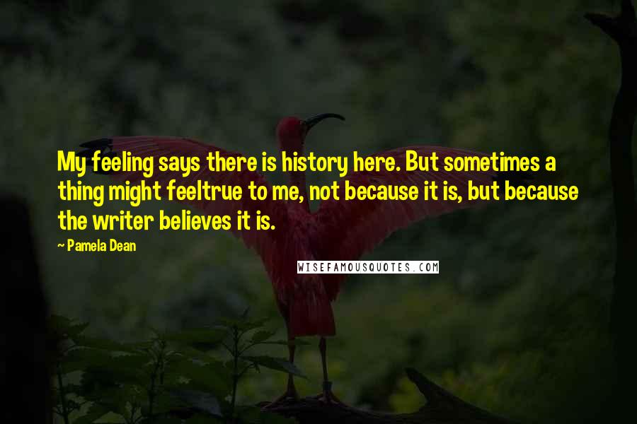 Pamela Dean Quotes: My feeling says there is history here. But sometimes a thing might feeltrue to me, not because it is, but because the writer believes it is.