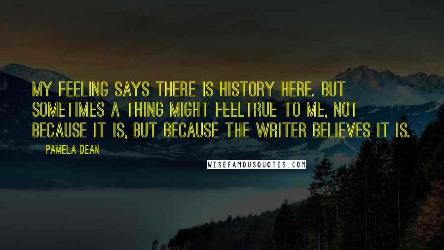 Pamela Dean Quotes: My feeling says there is history here. But sometimes a thing might feeltrue to me, not because it is, but because the writer believes it is.