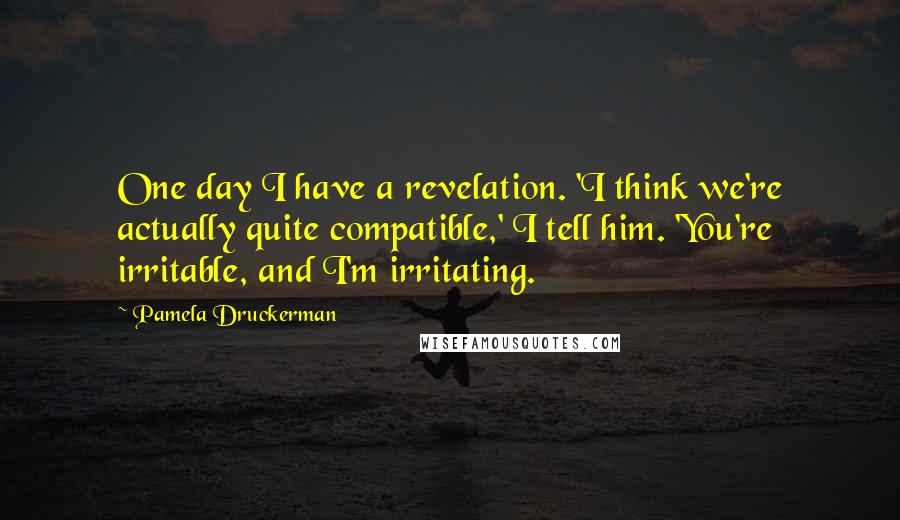 Pamela Druckerman Quotes: One day I have a revelation. 'I think we're actually quite compatible,' I tell him. 'You're irritable, and I'm irritating.