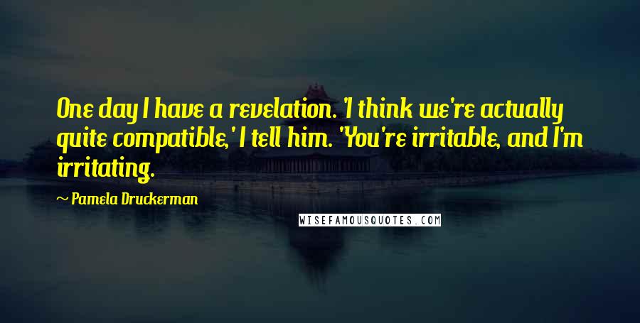 Pamela Druckerman Quotes: One day I have a revelation. 'I think we're actually quite compatible,' I tell him. 'You're irritable, and I'm irritating.