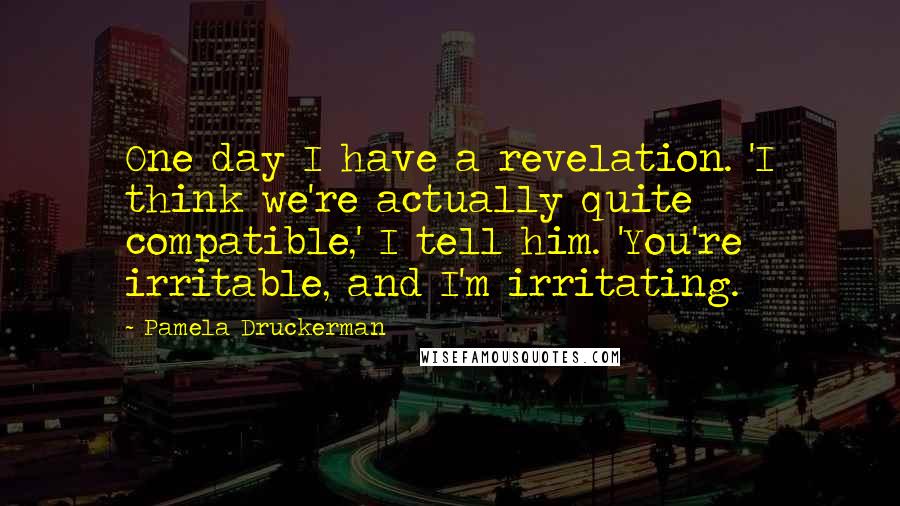 Pamela Druckerman Quotes: One day I have a revelation. 'I think we're actually quite compatible,' I tell him. 'You're irritable, and I'm irritating.