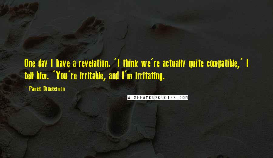 Pamela Druckerman Quotes: One day I have a revelation. 'I think we're actually quite compatible,' I tell him. 'You're irritable, and I'm irritating.