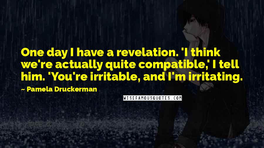 Pamela Druckerman Quotes: One day I have a revelation. 'I think we're actually quite compatible,' I tell him. 'You're irritable, and I'm irritating.