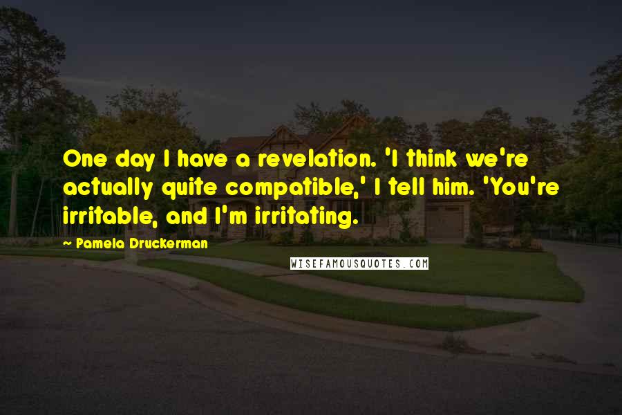 Pamela Druckerman Quotes: One day I have a revelation. 'I think we're actually quite compatible,' I tell him. 'You're irritable, and I'm irritating.