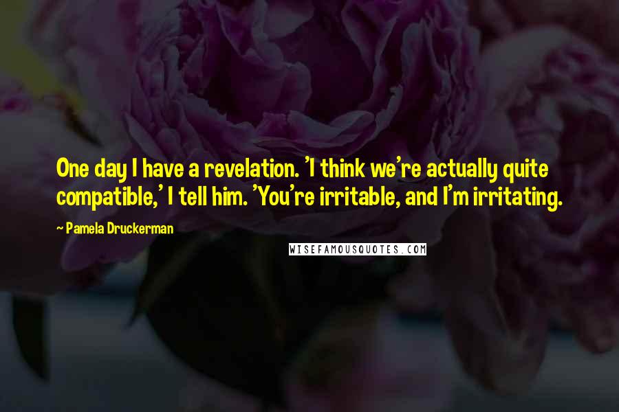 Pamela Druckerman Quotes: One day I have a revelation. 'I think we're actually quite compatible,' I tell him. 'You're irritable, and I'm irritating.