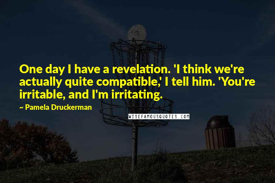 Pamela Druckerman Quotes: One day I have a revelation. 'I think we're actually quite compatible,' I tell him. 'You're irritable, and I'm irritating.