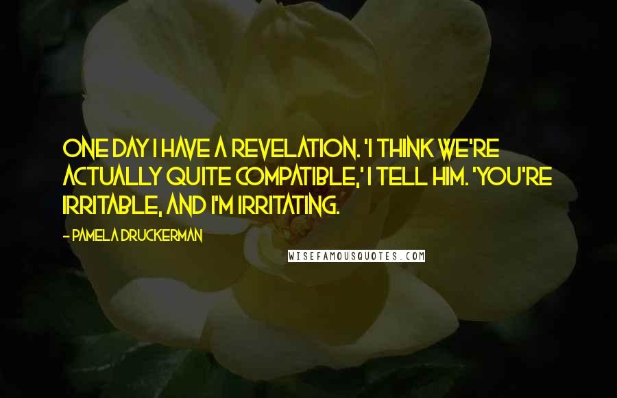 Pamela Druckerman Quotes: One day I have a revelation. 'I think we're actually quite compatible,' I tell him. 'You're irritable, and I'm irritating.