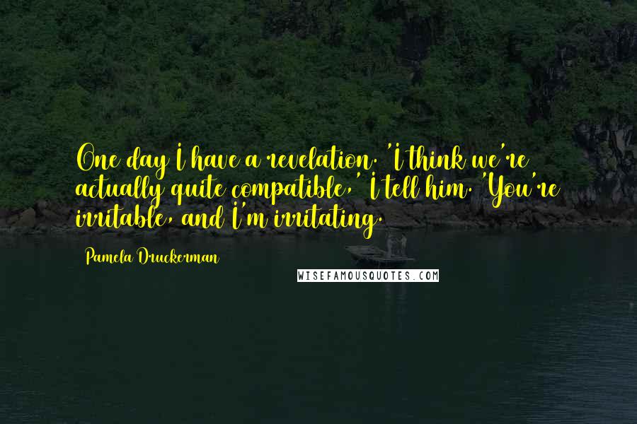 Pamela Druckerman Quotes: One day I have a revelation. 'I think we're actually quite compatible,' I tell him. 'You're irritable, and I'm irritating.