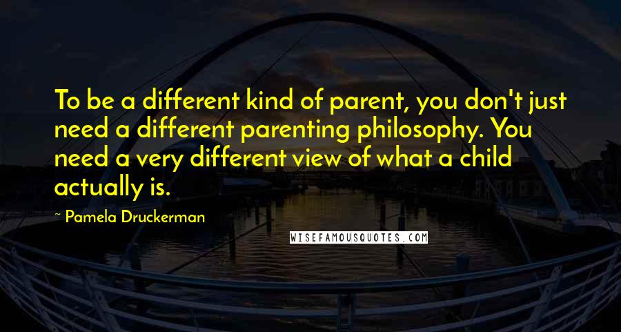 Pamela Druckerman Quotes: To be a different kind of parent, you don't just need a different parenting philosophy. You need a very different view of what a child actually is.