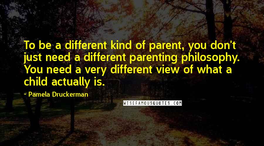 Pamela Druckerman Quotes: To be a different kind of parent, you don't just need a different parenting philosophy. You need a very different view of what a child actually is.