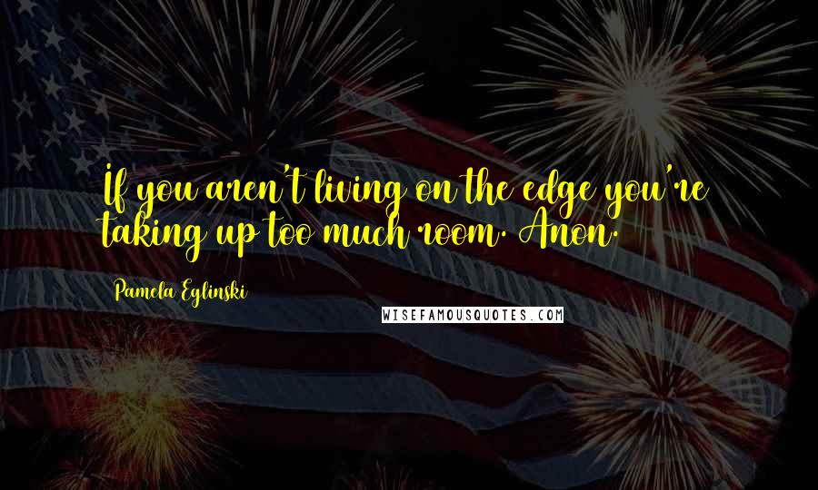 Pamela Eglinski Quotes: If you aren't living on the edge you're taking up too much room. Anon.