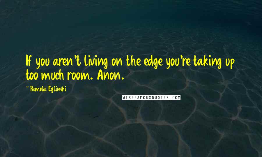 Pamela Eglinski Quotes: If you aren't living on the edge you're taking up too much room. Anon.