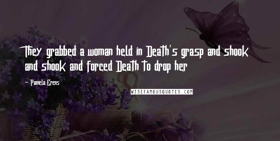 Pamela Erens Quotes: They grabbed a woman held in Death's grasp and shook and shook and forced Death to drop her