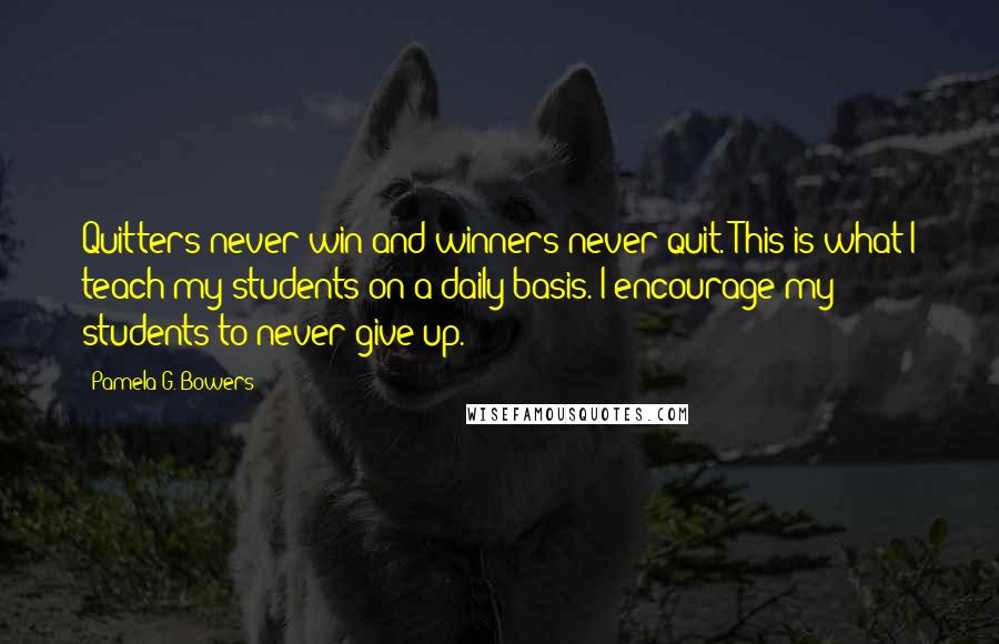 Pamela G. Bowers Quotes: Quitters never win and winners never quit. This is what I teach my students on a daily basis. I encourage my students to never give up.