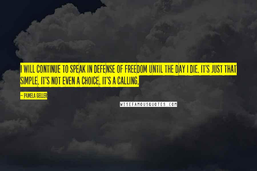 Pamela Geller Quotes: I will continue to speak in defense of freedom until the day I die. It's just that simple. It's not even a choice. It's a calling.