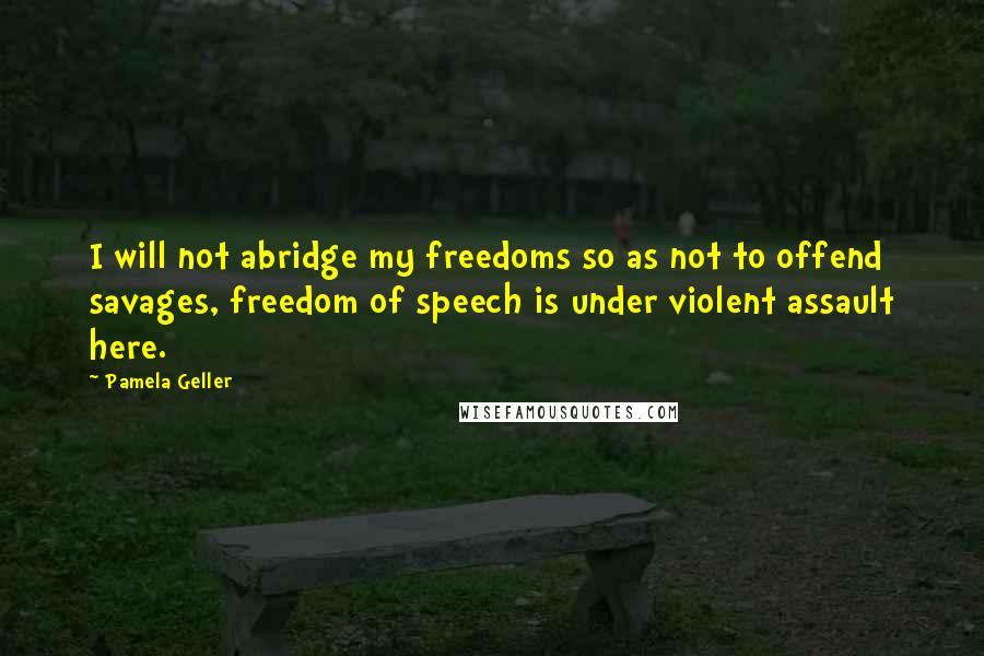 Pamela Geller Quotes: I will not abridge my freedoms so as not to offend savages, freedom of speech is under violent assault here.
