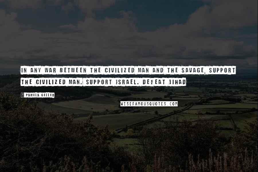 Pamela Geller Quotes: In any war between the civilized man and the savage, support the civilized man. Support Israel. Defeat Jihad